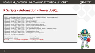 106 Confidential & Proprietary
BEYOND XP_CMDSHELL: OS COMMAND EXECUTION – R SCRIPT
106
R Scripts – Automation – PowerUpSQL
PS C:> Invoke-SQLOSCmdR -Verbose -Instance Server1SQLSERVER2017 -command whoami
VERBOSE: Creating runspace pool and session states
VERBOSE: Server1SQLSERVER2017 : Connection Success.
VERBOSE: Server1SQLSERVER2017 : You are a sysadmin.
VERBOSE: Server1SQLSERVER2017 : Show Advanced Options is disabled.
VERBOSE: Server1SQLSERVER2017 : Enabled Show Advanced Options.
VERBOSE: Server1SQLSERVER2017 : External scripts enabled are disabled.
VERBOSE: Server1SQLSERVER2017 : Enabled external scripts.
VERBOSE: Server1SQLSERVER2017 : The 'external scripts enabled' setting is enabled in runtime.'
VERBOSE: Server1SQLSERVER2017 : Executing command: whoami
VERBOSE: Server1SQLSERVER2017 : Disabling external scripts
VERBOSE: Server1SQLSERVER2017 : Disabling Show Advanced Options
VERBOSE: Closing the runspace pool
ComputerName Instance CommandResults
--------------------- ----------- ------------------------
Server1 Server1SQLSERVER2017 Server1sqlserver201701
 