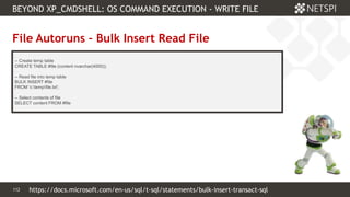 112 Confidential & Proprietary
BEYOND XP_CMDSHELL: OS COMMAND EXECUTION - WRITE FILE
112
File Autoruns – Bulk Insert Read File
-- Create temp table
CREATE TABLE #file (content nvarchar(4000));
-- Read file into temp table
BULK INSERT #file
FROM 'c:tempfile.txt';
-- Select contents of file
SELECT content FROM #file
https://docs.microsoft.com/en-us/sql/t-sql/statements/bulk-insert-transact-sql
 