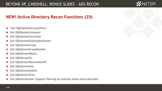 140 Confidential & Proprietary
BEYOND XP_CMDSHELL: BONUS SLIDES – ADS RECON
140
NEW! Active Directory Recon Functions (25)
 Get-SQLDomainAccountPolicy
 Get-SQLDomainComputer
 Get-SQLDomainController
 Get-SQLDomainExploitableSystem
 Get-SQLDomainGroup
 Get-SQLDomainGroupMember
 Get-SQLDomainObject
 Get-SQLDomainOu
 Get-SQLDomainPasswordsLAPS
 Get-SQLDomainSite
 Get-SQLDomainSubnet
 Get-SQLDomainTrust
 Get-SQLDomainUser (Support filtering by multiple states and properties)
 