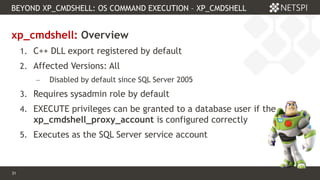 31 Confidential & Proprietary
BEYOND XP_CMDSHELL: OS COMMAND EXECUTION – XP_CMDSHELL
31
xp_cmdshell: Overview
1. C++ DLL export registered by default
2. Affected Versions: All
 Disabled by default since SQL Server 2005
3. Requires sysadmin role by default
4. EXECUTE privileges can be granted to a database user if the
xp_cmdshell_proxy_account is configured correctly
5. Executes as the SQL Server service account
 