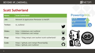 6 Confidential & Proprietary
BEYOND XP_CMDSHELL
6
Scott Sutherland
Name: Scott Sutherland
Job: Network & Application Pentester @ NetSPI
Twitter: @_nullbind
Slides: http://slideshare.net/nullbind
http://slideshare.net/netspi
Blogs: https://blog.netspi.com/author/scott-sutherland/
Code: https://github.com/netspi/PowerUpSQL
https://github.com/nullbind
 