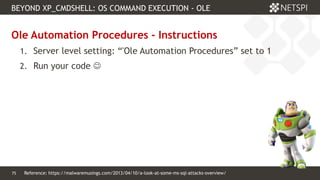 75 Confidential & Proprietary
BEYOND XP_CMDSHELL: OS COMMAND EXECUTION - OLE
75
Ole Automation Procedures - Instructions
1. Server level setting: “'Ole Automation Procedures” set to 1
2. Run your code 
Reference: https://malwaremusings.com/2013/04/10/a-look-at-some-ms-sql-attacks-overview/
 