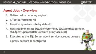 85 Confidential & Proprietary
BEYOND XP_CMDSHELL: OS COMMAND EXECUTION – AGENT JOB
85
Agent Jobs - Overview
1. Native task scheduling engine
2. Affected Versions: All
3. Requires sysadmin role by default
4. Non sysadmin roles: SQLAgentUserRole, SQLAgentReaderRole,
SQLAgentOperatorRole (require proxy account)
5. Executes as the SQL Server Agent service account unless a
a proxy account is configured
 