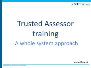 DLF Training | Professional Development
www.dlf.org.uk
Trusted Assessor
training
A whole system approach
 