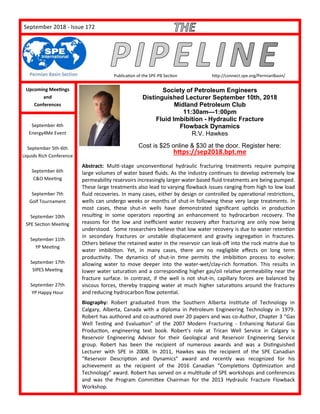 PageSeptember 2018 - Issue 172
Publication of the SPE-PB Section http://connect.spe.org/PermianBasin/
Upcoming Meetings
and
Conferences
September 4th
Energy4Me Event
September 5th-6th
Liquids Rich Conference
September 6th
C&O Meeting
September 7th
Golf Tournament
September 10th
SPE Section Meeting
September 11th
YP Meeting
September 17th
SIPES Meeting
September 27th
YP Happy Hour
Society of Petroleum Engineers
Distinguished Lecturer September 10th, 2018
Midland Petroleum Club
11:30am—1:00pm
Fluid Imbibition - Hydraulic Fracture
Flowback Dynamics
R.V. Hawkes
Cost is $25 online & $30 at the door. Register here:
https://sep2018.bpt.me
Abstract: Multi-stage unconventional hydraulic fracturing treatments require pumping
large volumes of water based fluids. As the industry continues to develop extremely low
permeability reservoirs increasingly larger water based fluid treatments are being pumped.
These large treatments also lead to varying flowback issues ranging from high to low load
fluid recoveries. In many cases, either by design or controlled by operational restrictions,
wells can undergo weeks or months of shut-in following these very large treatments. In
most cases, these shut-in wells have demonstrated significant upticks in production
resulting in some operators reporting an enhancement to hydrocarbon recovery. The
reasons for the low and inefficient water recovery after fracturing are only now being
understood. Some researchers believe that low water recovery is due to water retention
in secondary fractures or unstable displacement and gravity segregation in fractures.
Others believe the retained water in the reservoir can leak-off into the rock matrix due to
water imbibition. Yet, in many cases, there are no negligible effects on long term
productivity. The dynamics of shut-in time permits the imbibition process to evolve;
allowing water to move deeper into the water-wet/clay-rich formation. This results in
lower water saturation and a corresponding higher gas/oil relative permeability near the
fracture surface. In contrast, if the well is not shut-in, capillary forces are balanced by
viscous forces, thereby trapping water at much higher saturations around the fractures
and reducing hydrocarbon flow potential.
Biography: Robert graduated from the Southern Alberta Institute of Technology in
Calgary, Alberta, Canada with a diploma in Petroleum Engineering Technology in 1979.
Robert has authored and co-authored over 20 papers and was co-Author, Chapter 3 “Gas
Well Testing and Evaluation” of the 2007 Modern Fracturing - Enhancing Natural Gas
Production, engineering text book. Robert’s role at Trican Well Service in Calgary is
Reservoir Engineering Advisor for their Geological and Reservoir Engineering Service
group. Robert has been the recipient of numerous awards and was a Distinguished
Lecturer with SPE in 2008. In 2011, Hawkes was the recipient of the SPE Canadian
“Reservoir Description and Dynamics” award and recently was recognized for his
achievement as the recipient of the 2016 Canadian “Completions Optimization and
Technology” award. Robert has served on a multitude of SPE workshops and conferences
and was the Program Committee Chairman for the 2013 Hydraulic Fracture Flowback
Workshop.
 