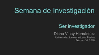 Semana de Investigación
Ser investigador
Diana Vinay Hernández
Universidad Iberoamericana Puebla
Febrero 16, 2018
 
