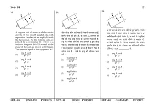 SET - 03 ENGLISH PHYSICS SET - 03 HINDI PHYSICS SET - 03 GUJARATI PHYSICS
Set - 03 12
20.
A copper rod of mass m slides under
gravity on two smooth parallel rails, with
separation l and set at an angle of θ with
the horizontal. At the bottom, rails are
joined by a resistance R. There is a
uniform magnetic field B normal to the
plane of the rails, as shown in the figure.
The terminal speed of the copper rod is :
(1) 2 2
mg R tan
B l
θ
(2) 2 2
mg R cot
B l
θ
(3) 2 2
mg R sin
B l
θ
(4) 2 2
mg R cos
B l
θ
20.
ˇÊÒÁÃ¡ ‚ θ ∑§ÊáÊ ¬⁄U ÁSÕÃ ŒÊ Áø∑§ŸË ‚◊ÊŸÊ¥Ã⁄U ¿U«∏Ê¥,
Á¡Ÿ∑§ ’Ëø ∑§Ë ŒÍ⁄UË l „Ò, ∑§ ™§¬⁄U m Œ˝√ÿ◊ÊŸ ∑§Ë
ÃÊ°’ ∑§Ë ∞∑§ ¿U«∏ ªÈL§àﬂ ∑§ •¥Ãª¸Ã Á»§‚‹ÃË „Ò–
¿U«∏Ê¥ ∑§ ÁŸø‹ Á‚⁄UÊ¥ ∑§Ê ∞∑§ ¬˝ÁÃ⁄UÊœ R mÊ⁄UÊ ¡Ê«∏Ê
ªÿÊ „Ò– ‚◊ÊŸÊ¥Ã⁄U ¿U«∏Ê¥ ∑§ ‚◊Ã‹ ∑§ ‹ê’ﬂÃ ÁŒ‡ÊÊ
◊¥ ∞∑§ ∞∑§‚◊ÊŸ øÈê’∑§Ëÿ ˇÊòÊ B „Ò ¡Ò‚Ê Á∑§ ÁøòÊ ◊¥
Œ‡ÊÊ¸ÿÊ ªÿÊ „Ò– ÃÊ¥’ ∑§ ¿U«∏ ∑§Ë ‚Ë◊ÊãÃ øÊ‹
„ÊªË —
(1) 2 2
mg R tan
B l
θ
(2) 2 2
mg R cot
B l
θ
(3) 2 2
mg R sin
B l
θ
(4) 2 2
mg R cos
B l
θ
20.
m v$m ^fphsp¡ L$p¡`f_p¡ A¡L$ krmep¡ Nyê$ÐhpL$j®Z bm_u
Akf l¡W$m l A„sf¡ fpM¡g b¡ kdp„sf `pV$p L¡$ S¡
kdrnrsSu θ L$p¡Z¡ Np¡W$h¡g R¡, `f kfL¡$ R¡. ApL©$rsdp„
bspìep âdpZ¡ Ap `pV$p_¡ srme¡ R Ahfp¡^ hX¡$
Å¡X$hpdp„ Aph¡g R¡. `pV$p_p kdsg_¡ g„b kdp„N
Qy„bL$ue n¡Ó B R¡. L$p¡`f_p Ap krmep_u A„rsd
(V$rd®_g) TX$` __________ R¡.
(1) 2 2
mg R tan
B l
θ
(2) 2 2
mg R cot
B l
θ
(3) 2 2
mg R sin
B l
θ
(4) 2 2
mg R cos
B l
θ
 