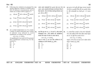 SET - 03 ENGLISH CHEMISTRY SET - 03 HINDI CHEMISTRY SET - 03 GUJARATI CHEMISTRY
Set - 03 22
37. Following four solutions are prepared by
mixing different volumes of NaOH and
HCl of different concentrations, pH of
which one of them will be equal to 1 ?
(1)
M M
100 mL HCl 100 mL NaOH
10 10
+
(2)
M M
75 mL HCl 25 mL NaOH
5 5
+
(3)
M M
60 mL HCl 40 mL NaOH
10 10
+
(4)
M M
55 mL HCl 45 mL NaOH
10 10
+
38. At a certain temperature in a 5 L vessel,
2 moles of carbon monoxide and 3 moles
of chlorine were allowed to reach
equilibrium according to the reaction,
CO+Cl2  COCl2
At equilibrium, if one mole of CO is present
then equilibrium constant (Kc) for the
reaction is :
(1) 2
(2) 2.5
(3) 3
(4) 4
37. •‹ª-•‹ª ‚ÊãŒ˝ÃÊ•Ê¥ ∑§ NaOH ÃÕÊ HCl ∑§
•‹ª-•‹ª •ÊÿÃŸÊ¥ ∑§Ê Á◊‹Ê∑§⁄U øÊ⁄U Áﬂ‹ÿŸ ÃÒÿÊ⁄U
Á∑§ÿ ¡ÊÃ „Ò¥– ÁŸêŸ ◊¥ ‚ Á∑§‚ ’ŸÊÿ „È∞ Áﬂ‹ÿŸ ∑§Ê
pH, ∞∑§ (1) „ÊªÊ?
(1)
M M
100 mL HCl 100 mL NaOH
10 10
+
(2)
M M
75 mL HCl 25 mL NaOH
5 5
+
(3)
M M
60 mL HCl 40 mL NaOH
10 10
+
(4)
M M
55 mL HCl 45 mL NaOH
10 10
+
38. ∞∑§ ÁŒÿ „È∞ ÃÊ¬ ¬⁄U, 5 L ∑§ ¬ÊòÊ ◊¥ 2 ◊Ê‹ ∑§Ê’¸Ÿ
◊ÊŸÊÄ‚Êß«U ÃÕÊ 3 ◊Ê‹ Ä‹Ê⁄UËŸ ∑§Ê •Á÷Á∑˝§ÁÿÃ
∑§⁄UÊ∑§ ÁŸêŸ ¬˝∑§Ê⁄U ‚ ‚Êêÿ ¬⁄U ‹ÊÿÊ ¡ÊÃÊ „Ò,
CO+Cl2  COCl2
‚Êêÿ ¬⁄U ÿÁŒ CO ∑§Ê ∞∑§ ◊Ê‹ ©¬ÁSÕÃ „Ê ÃÊ
•Á÷Á∑˝§ÿÊ ∑§Ê ‚Êêÿ ÁSÕ⁄UÊ¥∑§ (Kc) „ÊªÊ —
(1) 2
(2) 2.5
(3) 3
(4) 4
37. Syv$p Syv$p L$v$ A_¡ Syv$u Syv$u kp„Ösp ^fphsp NaOH
A_¡ HCl _p ÖphZp¡_¡ rdî L$fu_¡ Qpf ÖphZp¡ Ap`¡gp
R¡. _uQ¡ Ap`¡gpdp„u L$ep A¡L$_u pH 1 _¡ bfpbf
i¡ ?
(1)
M M
100 mL HCl 100 mL NaOH
10 10
+
(2)
M M
75 mL HCl 25 mL NaOH
5 5
+
(3)
M M
60 mL HCl 40 mL NaOH
10 10
+
(4)
M M
55 mL HCl 45 mL NaOH
10 10
+
38. 5 L `pÓdp„ r_es sp`dp_¡ 2 dp¡g L$pb®_ dp¡_p¡¼kpCX$
A_¡ 3 dp¡g ¼gp¡qf__¡ _uQ¡ Ap`¡g âq¾$ep âdpZ¡ k„syg_
âpá L$f¡ Ðep„ ky^u c¡Np L$fhpdp„ Apìep -
CO+Cl2  COCl2
k„syg_¡, Å¡ A¡L$ dp¡g CO lpSf lp¡e sp¡ âq¾$ep dpV¡$_p¡
k„syg_ AQmp„L$ (Kc) ip¡^p¡.
(1) 2
(2) 2.5
(3) 3
(4) 4
 