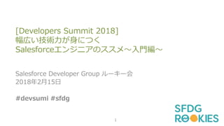 [Developers Summit 2018]
幅広い技術力が身につく
Salesforceエンジニアのススメ～入門編～
Salesforce Developer Group ルーキー会
2018年2月15日
#devsumi #sfdg
1
 