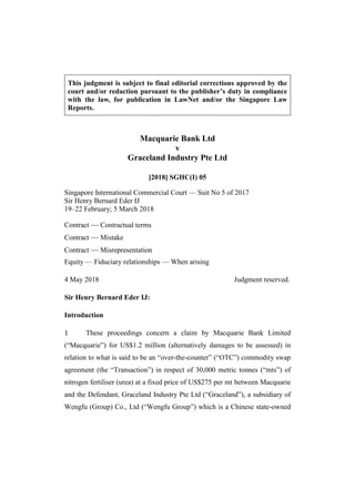 This judgment is subject to final editorial corrections approved by the
court and/or redaction pursuant to the publisher’s duty in compliance
with the law, for publication in LawNet and/or the Singapore Law
Reports.
Macquarie Bank Ltd
v
Graceland Industry Pte Ltd
[2018] SGHC(I) 05
Singapore International Commercial Court — Suit No 5 of 2017
Sir Henry Bernard Eder IJ
19–22 February; 5 March 2018
Contract — Contractual terms
Contract — Mistake
Contract — Misrepresentation
Equity — Fiduciary relationships — When arising
4 May 2018 Judgment reserved.
Sir Henry Bernard Eder IJ:
Introduction
These proceedings concern a claim by Macquarie Bank Limited
(“Macquarie”) for US$1.2 million (alternatively damages to be assessed) in
relation to what is said to be an “over-the-counter” (“OTC”) commodity swap
agreement (the “Transaction”) in respect of 30,000 metric tonnes (“mts”) of
nitrogen fertiliser (urea) at a fixed price of US$275 per mt between Macquarie
and the Defendant, Graceland Industry Pte Ltd (“Graceland”), a subsidiary of
Wengfu (Group) Co., Ltd (“Wengfu Group”) which is a Chinese state-owned
 