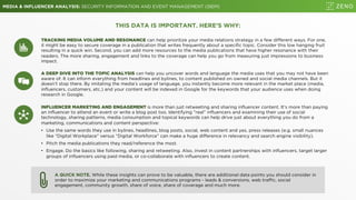 MEDIA & INFLUENCER ANALYSIS: SECURITY INFORMATION AND EVENT MANAGEMENT (SIEM)
THIS DATA IS IMPORTANT. HERE’S WHY:
TRACKING MEDIA VOLUME AND RESONANCE can help prioritize your media relations strategy in a few different ways. For one,
it might be easy to secure coverage in a publication that writes frequently about a specific topic. Consider this low hanging fruit
resulting in a quick win. Second, you can add more resources to the media publications that have higher resonance with their
readers. The more sharing, engagement and links to the coverage can help you go from measuring just impressions to business
impact.
A QUICK NOTE. While these insights can prove to be valuable, there are additional data points you should consider in
order to maximize your marketing and communications programs - leads & conversions, web traffic, social
engagement, community growth, share of voice, share of coverage and much more.
A DEEP DIVE INTO THE TOPIC ANALYSIS can help you uncover words and language the media uses that you may not have been
aware of. It can inform everything from headlines and bylines, to content published on owned and social media channels. But it
doesn’t stop there. By imitating the media’s usage of language, you instantly become more relevant in the market place (media,
influencers, customers, etc.) and your content will be indexed in Google for the keywords that your audience uses when doing
research in Google.
INFLUENCER MARKETING AND ENGAGEMENT is more than just retweeting and sharing influencer content. It’s more than paying
an influencer to attend an event or write a blog post too. Identifying ”real” influencers and examining their use of social
technology, sharing patterns, media consumption and topical keywords can help drive just about everything you do from a
marketing, communications and content perspective:
• Use the same words they use in bylines, headlines, blog posts, social, web content and yes, press releases (e.g. small nuances
like “Digital Workplace” versus “Digital Workforce” can make a huge difference in relevancy and search engine visibility).
• Pitch the media publications they read/reference the most.
• Engage. Do the basics like following, sharing and retweeting. Also, invest in content partnerships with influencers, target larger
groups of influencers using paid media, or co-collaborate with influencers to create content.
 