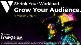 #SitecoreSYM 15© 2001-2018 Sitecore Corporation A/S. All rights reserved. Sitecore® and Own the Experience® are registered trademarks
of Sitecore Corporation A/S. All other brand and product names are the property of their respective owners.
FOR DISCUSSION PURPOSES ONLY. Sitecore Confidential and Proprietary. ©2018 Sitecore Corporation A/A. All rights reserved. Sitecore® and Own
the Experience® are registered trademarks of Sitecore Corporation A/S. All other brand and product names are the property of their respective owners.
#MoreHuman
 
