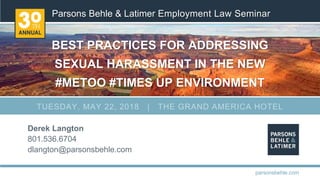 Parsons Behle & Latimer Employment Law Seminar
BEST PRACTICES FOR ADDRESSING
SEXUAL HARASSMENT IN THE NEW
#METOO #TIMES UP ENVIRONMENT
Derek Langton
801.536.6704
dlangton@parsonsbehle.com
parsonsbehle.com
TUESDAY, MAY 22, 2018 | THE GRAND AMERICA HOTEL
 