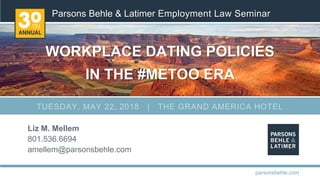 Parsons Behle & Latimer Employment Law Seminar
WORKPLACE DATING POLICIES
IN THE #METOO ERA
Liz M. Mellem
801.536.6694
amellem@parsonsbehle.com
parsonsbehle.com
TUESDAY, MAY 22, 2018 | THE GRAND AMERICA HOTEL
 