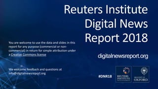 #DNR18
Reuters Institute
Digital News
Report 2018You are welcome to use the data and slides in this
report for any purpose (commercial or non-
commercial) in return for simple attribution under
a Creative Commons license
We welcome feedback and questions at
info@digitalnewsreport.org
 