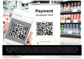 QR Codes play a critical role in connecting customers with mobile commerce in China.
QR Codes are also an important trigger to experiences which can be unlocked through
mobile - “this is a location which you can experience AR, pay for stuff, view content.”
 