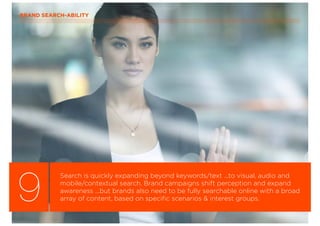 9
Search is quickly expanding beyond keywords/text ...to visual, audio and
mobile/contextual search. Brand campaigns shift perception and expand
awareness ...but brands also need to be fully searchable online with a broad
array of content, based on speciﬁc scenarios & interest groups.
BRAND SEARCH-ABILITY
 
