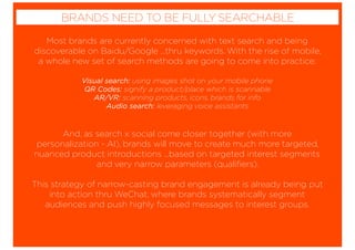 Most brands are currently concerned with text search and being
discoverable on Baidu/Google ...thru keywords. With the rise of mobile,
a whole new set of search methods are going to come into practice;
Visual search: using images shot on your mobile phone
QR Codes: signify a product/place which is scannable
AR/VR: scanning products, icons, brands for info
Audio search: leveraging voice assistants
And, as search x social come closer together (with more
personalization - AI), brands will move to create much more targeted,
nuanced product introductions ...based on targeted interest segments
and very narrow parameters (qualiﬁers).
This strategy of narrow-casting brand engagement is already being put
into action thru WeChat, where brands systematically segment
audiences and push highly focused messages to interest groups.
BRANDS NEED TO BE FULLY SEARCHABLE
 