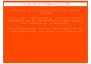 All brands have become media enterprises - all media have become
merchants.
Brands already comfortable with KOL and media partnerships should
be looking to form co-ops with aligned brands. There are a multitude of
beneﬁts to be exchanged in working together.
Especially in a market like China which is large and tightly competitive,
brands need to look to ﬁnd partners to grow with and exchange value.
COMPLIMENTARY BRAND CO-OPS
 