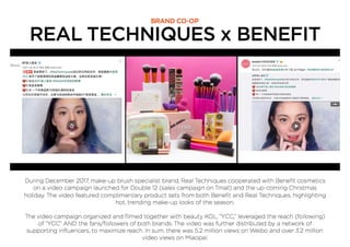 REAL TECHNIQUES x BENEFIT
BRAND CO-OP
During December 2017, make-up brush specialist brand, Real Techniques cooperated with Beneﬁt cosmetics
on a video campaign launched for Double 12 (sales campaign on Tmall) and the up-coming Christmas
holiday. The video featured complimentary product sets from both Beneﬁt and Real Techniques, highlighting
hot, trending make-up looks of the season.
The video campaign organized and ﬁlmed together with beauty KOL, “YCC,” leveraged the reach (following)
of “YCC” AND the fans/followers of both brands. The video was further distributed by a network of
supporting inﬂuencers, to maximize reach. In sum, there was 5.2 million views on Weibo and over 3.2 million
video views on Miaopai.
 