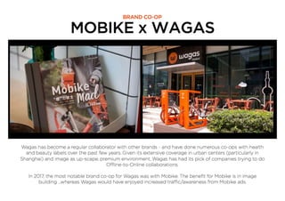 MOBIKE x WAGAS
BRAND CO-OP
Wagas has become a regular collaborator with other brands - and have done numerous co-ops with health
and beauty labels over the past few years. Given its extensive coverage in urban centers (particularly in
Shanghai) and image as up-scape, premium environment, Wagas has had its pick of companies trying to do
Offline-to-Online collaborations.
In 2017, the most notable brand co-op for Wagas was with Mobike. The beneﬁt for Mobike is in image
building ...whereas Wagas would have enjoyed increased traffic/awareness from Mobike ads.
 