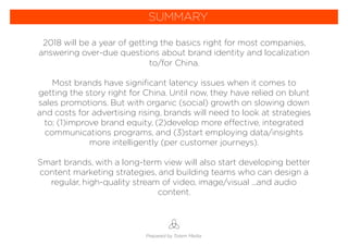 2018 will be a year of getting the basics right for most companies,
answering over-due questions about brand identity and localization
to/for China.
Most brands have signiﬁcant latency issues when it comes to
getting the story right for China. Until now, they have relied on blunt
sales promotions. But with organic (social) growth on slowing down
and costs for advertising rising, brands will need to look at strategies
to; (1)improve brand equity, (2)develop more effective, integrated
communications programs, and (3)start employing data/insights
more intelligently (per customer journeys).
Smart brands, with a long-term view will also start developing better
content marketing strategies, and building teams who can design a
regular, high-quality stream of video, image/visual ...and audio
content.
Prepared by Totem Media
SUMMARY
 