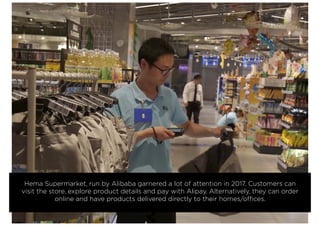 Hema Supermarket, run by Alibaba garnered a lot of attention in 2017. Customers can
visit the store, explore product details and pay with Alipay. Alternatively, they can order
online and have products delivered directly to their homes/offices.
 