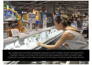 By integrating the offline shopping experience with mobile content and payments,
Alibaba’s Hema, is aiming to re-invent the retail experience. With a custom app,
customers can learn more about products and enjoy innovative loyalty experiences.
 