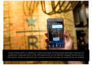 Augmented reality is adding an important layer of experience between brands and
audiences. Featured here is the AR experience at the World’s biggest Starbucks (in
Shanghai)...where audiences can uncover content and pay for everything via mobile.
 