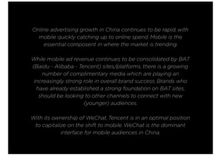 Online advertising growth in China continues to be rapid, with
mobile quickly catching up to online spend. Mobile is the
essential composent in where the market is trending.
While mobile ad revenue continues to be consolidated by BAT
(Baidu - Alibaba - Tencent) sites/platforms, there is a growing
number of complimentary media which are playing an
increasingly strong role in overall brand success. Brands who
have already established a strong foundation on BAT sites,
should be looking to other channels to connect with new
(younger) audiences.
With its ownership of WeChat, Tencent is in an optimal position
to capitalize on the shift to mobile. WeChat is the dominant
interface for mobile audiences in China.
 
