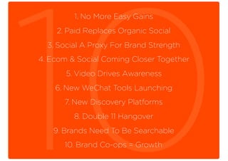 1. No More Easy Gains
2. Paid Replaces Organic Social
3. Social A Proxy For Brand Strength
4. Ecom & Social Coming Closer Together
5. Video Drives Awareness
6. New WeChat Tools Launching
7. New Discovery Platforms
8. Double 11 Hangover
9. Brands Need To Be Searchable
10. Brand Co-ops = Growth
 