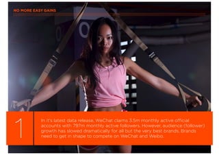 NO MORE EASY GAINS
1
In it’s latest data release, WeChat claims 3.5m monthly active official
accounts with 797m monthly active followers. However, audience (follower)
growth has slowed dramatically for all but the very best brands. Brands
need to get in shape to compete on WeChat and Weibo.
 