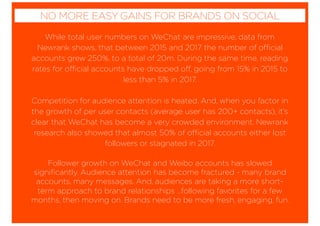 While total user numbers on WeChat are impressive, data from
Newrank shows, that between 2015 and 2017 the number of official
accounts grew 250%, to a total of 20m. During the same time, reading
rates for official accounts have dropped off, going from 15% in 2015 to
less than 5% in 2017.
Competition for audience attention is heated. And, when you factor in
the growth of per user contacts (average user has 200+ contacts), it’s
clear that WeChat has become a very crowded environment. Newrank
research also showed that almost 50% of official accounts either lost
followers or stagnated in 2017.
Follower growth on WeChat and Weibo accounts has slowed
signiﬁcantly. Audience attention has become fractured - many brand
accounts, many messages. And, audiences are taking a more short-
term approach to brand relationships …following favorites for a few
months, then moving on. Brands need to be more fresh, engaging, fun.
NO MORE EASY GAINS FOR BRANDS ON SOCIAL
 