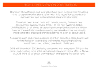 Brands in China (foreign and local alike) have been pushing hard for a long
time to capture market share …often with little regard for quality brand
management and well organized, integrated strategies.
China has been a mad dash, with brands jumping from one new
development (Weibo, Youku, Tmall...) to the next (WeChat, Bilibili,
LittleRedBook…) - all aimed at capturing under-priced audience attention.
Most of these efforts have been quickly conceived and not necessarily
linked to holistic, organized brand objectives. Its been all about speed.
As organic reach and cheap audience attention come to a close, brands will
have to focus on rationalizing their efforts, measuring/tracking
investments ...and solving core brand challenges.
2018 will follow from 2017, by being concerned with integration, ﬁlling in the
pieces and creating more solid, well-reﬁned, integrated digital efforts. Above
all, 2018 looks to be about slowing down and getting the basics right.
Prepared by Totem Media
HIGH LEVEL VIEW ON 2018 TRENDS
 