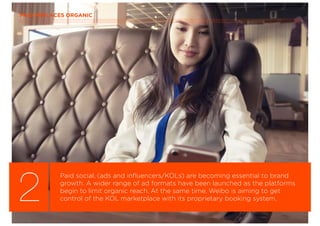 PAID REPLACES ORGANIC
2
Paid social, (ads and inﬂuencers/KOLs) are becoming essential to brand
growth. A wider range of ad formats have been launched as the platforms
begin to limit organic reach. At the same time, Weibo is aiming to get
control of the KOL marketplace with its proprietary booking system.
 