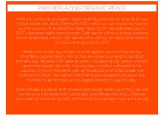 Weibo is constricting organic reach, putting pressure on brands to use;
(1)paid, social ads, and (2)network KOLs (KOLs who are booked and paid for
via their systems). This trend has been growing for several years but in
2017 it became really pronounced. Companies without strong, existing
brand awareness and/or companies who did not increase promotions
on social, lost ground in 2017.
Weibo has made big moves to limit organic reach of brands by
throttling organic reach. Weibo has also been pushing its paid/ad
formats (eg. ‘fanpass’) for several years - increasing the variety of paid
(promoted post) ad units. Ads are now a critical component for
success, in much the same way as Facebook promoted posts are
outside of China. Like Weibo, WeChat is also poised to increase the
number of ad formats, encouraging brands to pay for play.
2018 will see a greater shift toward paid social. Weibo and WeChat will
continue to monetize both social ads and inﬂuencers/KOLs. Brands
who want to maintain growth will have to incorporate more paid social.
PAID REPLACING ORGANIC REACH
 