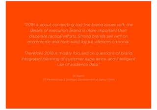 “2018 is about connecting top-line brand issues with the
details of execution. Brand is more important than
disparate tactical efforts. Strong brands sell well on
ecommerce and have solid, loyal audiences on social.
Therefore, 2018 is mostly focused on questions of brand,
integrated planning of customer experience, and intelligent
use of audience data.”
Ali Kazmi,
VP Partnerships & Strategic Development at Ogilvy China
 