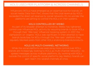 Inﬂuencers (KOLs) have emerged as an essential tool for brands on
social media. Data from PwC shows that the total revenue by KOLs
exceeded the direct ad revenue by social networks. It’s no wonder the
platforms are aiming to control the KOLs on their systems.
KOLS CONTROLLED BY WEIBO
As part of its broader attempt to monetize, Weibo has tightened
control over inﬂuencer/KOL activity by requiring brands to book KOLs
through their “Wei-task” inﬂuencer booking system. In 2017, the
clampdown on ‘organic’ KOLs was signiﬁcant. In their attempt to have
brands book/pay for KOLs through the “Wei-task” platform, they
regularly blocked posts from other KOLs endorsing brands/products.
KOLS AS MULTI-CHANNEL NETWORKS
While the social platforms are exercising more control over KOLs,
brands are increasingly looking to KOLs as multi-channel networks - to
spread messages across multiple platforms. By working with KOLs
outside the control of speciﬁc social platforms (eg. Weibo), brands can
gain reach into several channels at once.
KOLS USED PER PLATFORM & ACROSS CHANNELS
 